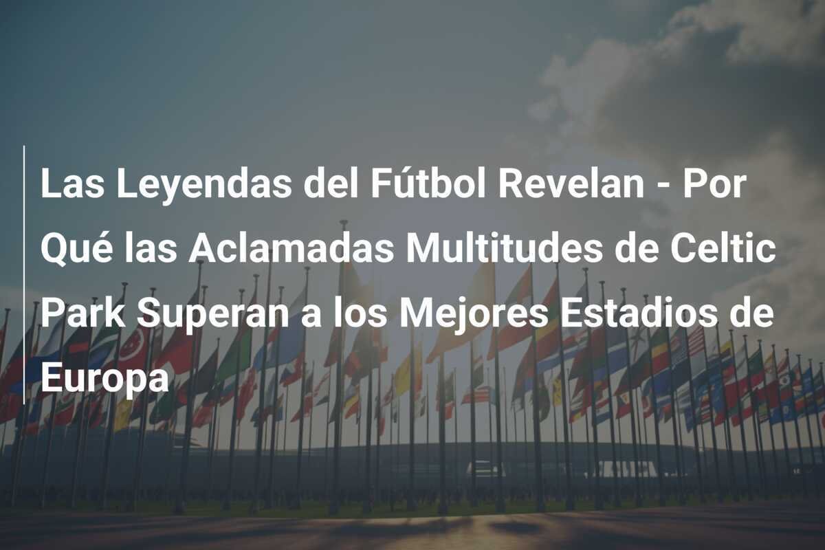 Las Leyendas del Fútbol Revelan - Por Qué las Aclamadas Multitudes de Celtic Park Superan a los Mejores Estadios de Europa