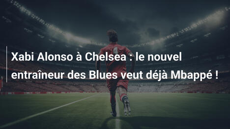 Xabi Alonso à Chelsea : le nouvel entraîneur des Blues veut déjà Mbappé !