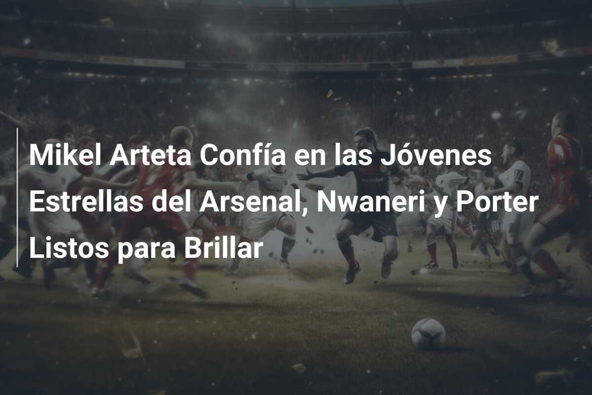Mikel Arteta Confía en las Jóvenes Estrellas del Arsenal, Nwaneri y Porter Listos para Brillar