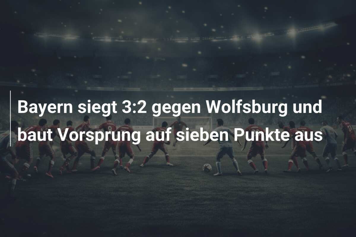 Bayern siegt 3:2 gegen Wolfsburg und baut Vorsprung auf sieben Punkte aus