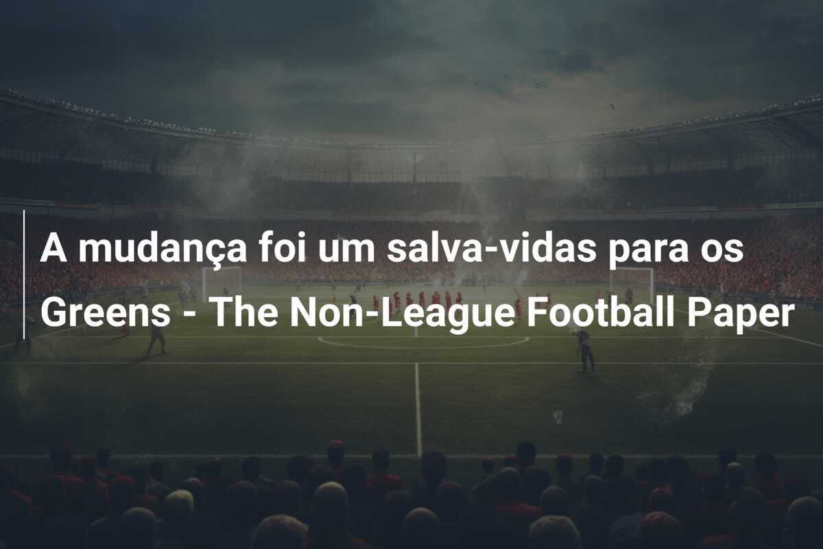 A mudança foi um salva-vidas para os Greens - The Non-League Football Paper