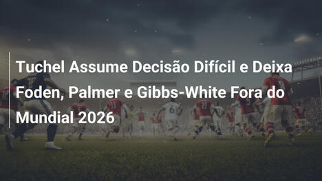 Tuchel Assume Decisão Difícil e Deixa Foden, Palmer e Gibbs-White Fora do Mundial 2026