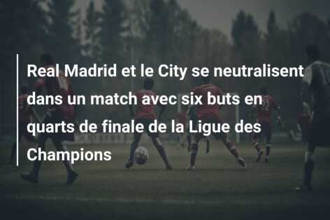 Real Madrid et le City se neutralisent dans un match avec six buts en quarts de finale de la Ligue des Champions