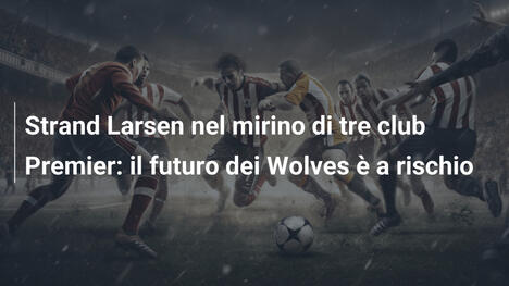 Strand Larsen nel mirino di tre club Premier: il futuro dei Wolves è a rischio