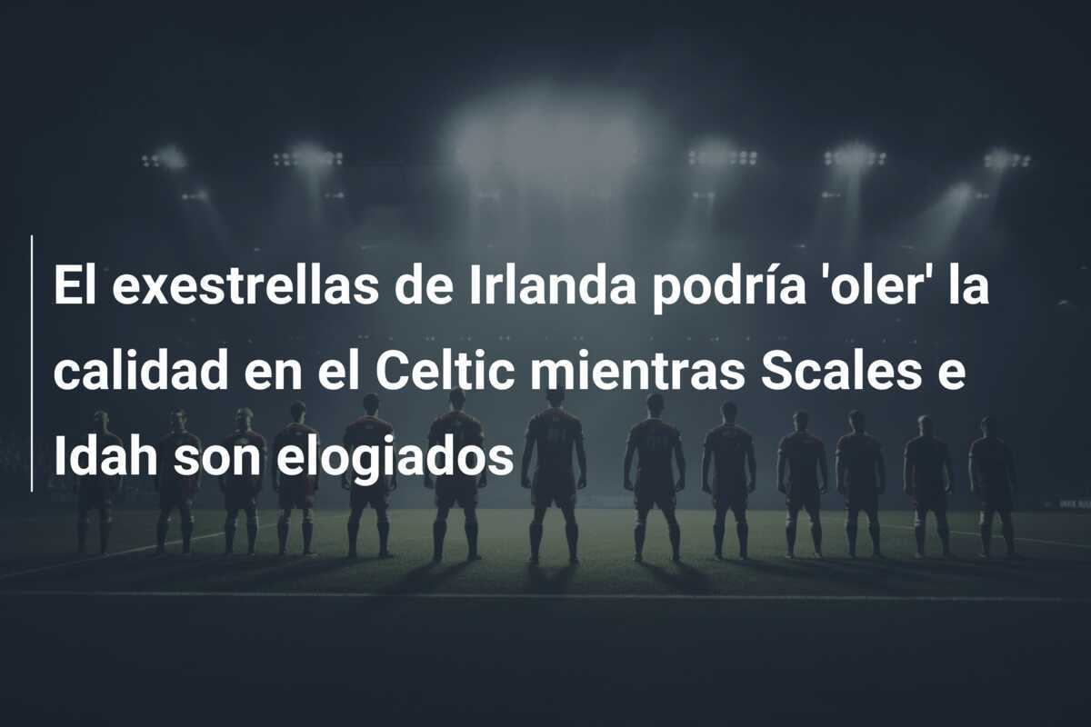 El exestrellas de Irlanda podría 'oler' la calidad en el Celtic mientras Scales e Idah son elogiados