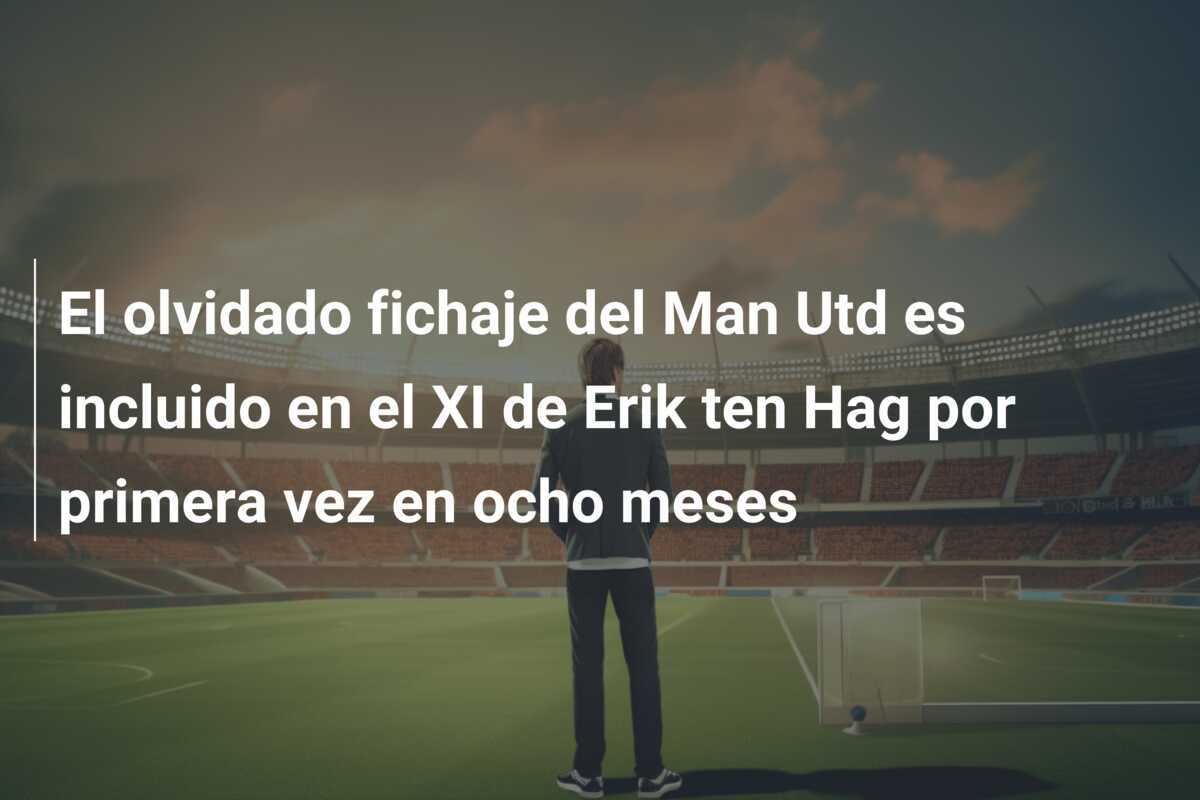 El olvidado fichaje del Man Utd es incluido en el XI de Erik ten Hag por primera vez en ocho meses