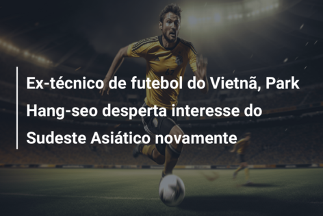 Ex-técnico de futebol do Vietnã, Park Hang-seo desperta interesse do Sudeste Asiático novamente