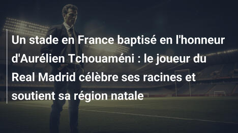 Un stade en France baptisé en l'honneur d'Aurélien Tchouaméni : le joueur du Real Madrid célèbre ses racines et soutient sa région natale