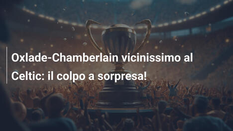 Oxlade-Chamberlain vicinissimo al Celtic: il colpo a sorpresa!