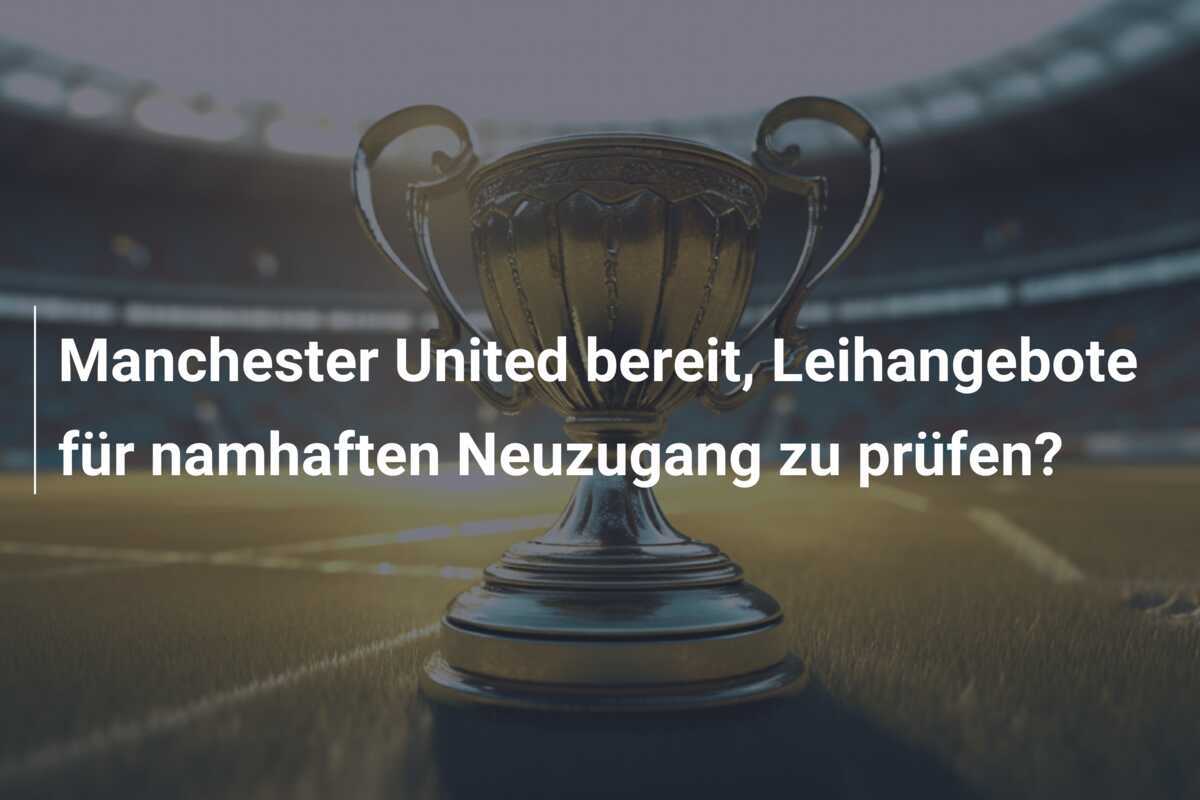 Manchester United bereit, Leihangebote für namhaften Neuzugang zu prüfen?