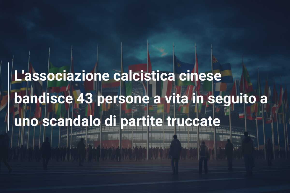 L'associazione calcistica cinese bandisce 43 persone a vita in seguito a uno scandalo di partite truccate