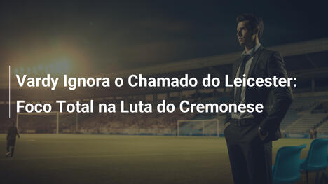 Vardy Ignora o Chamado do Leicester: Foco Total na Luta do Cremonese