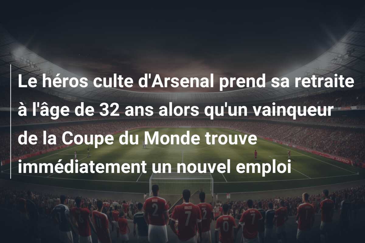 Le héros culte d’Arsenal prend sa retraite à l’âge de 32 ans alors qu’un vainqueur de la Coupe du Monde trouve immédiatement un nouvel emploi