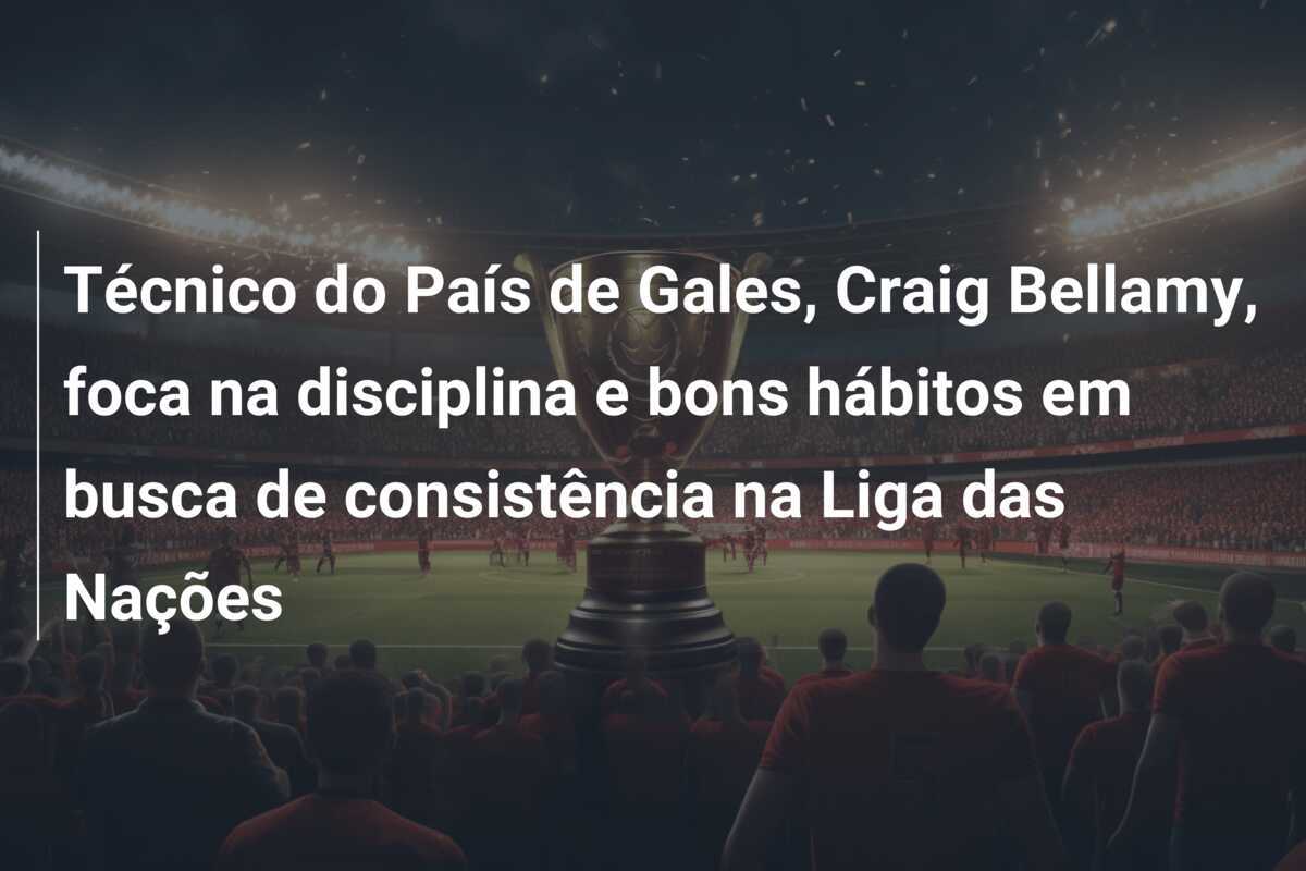 Técnico do País de Gales, Craig Bellamy, foca na disciplina e bons hábitos em busca de consistência na Liga das Nações