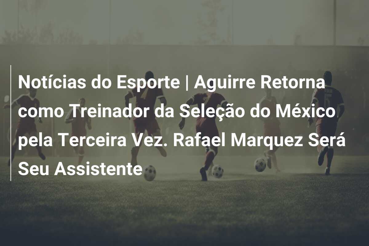 Notícias do Esporte | Aguirre Retorna como Treinador da Seleção do México pela Terceira Vez. Rafael Marquez Será Seu Assistente