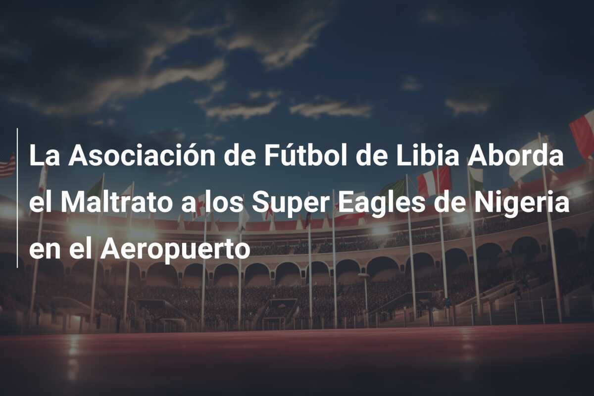 La Asociación de Fútbol de Libia Aborda el Maltrato a los Super Eagles de Nigeria en el Aeropuerto