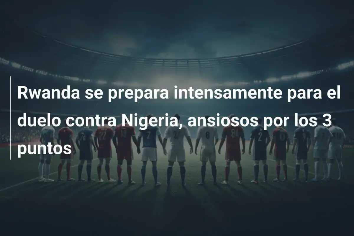 Rwanda se prepara intensamente para el duelo contra Nigeria, ansiosos por los 3 puntos