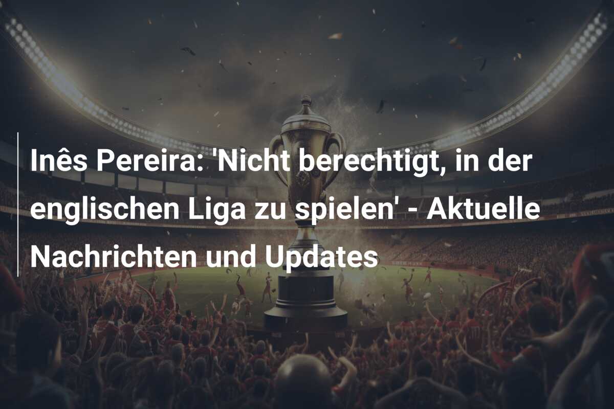 Inês Pereira: ‘Nicht berechtigt, in der englischen Liga zu spielen’ – Aktuelle Nachrichten und Updates