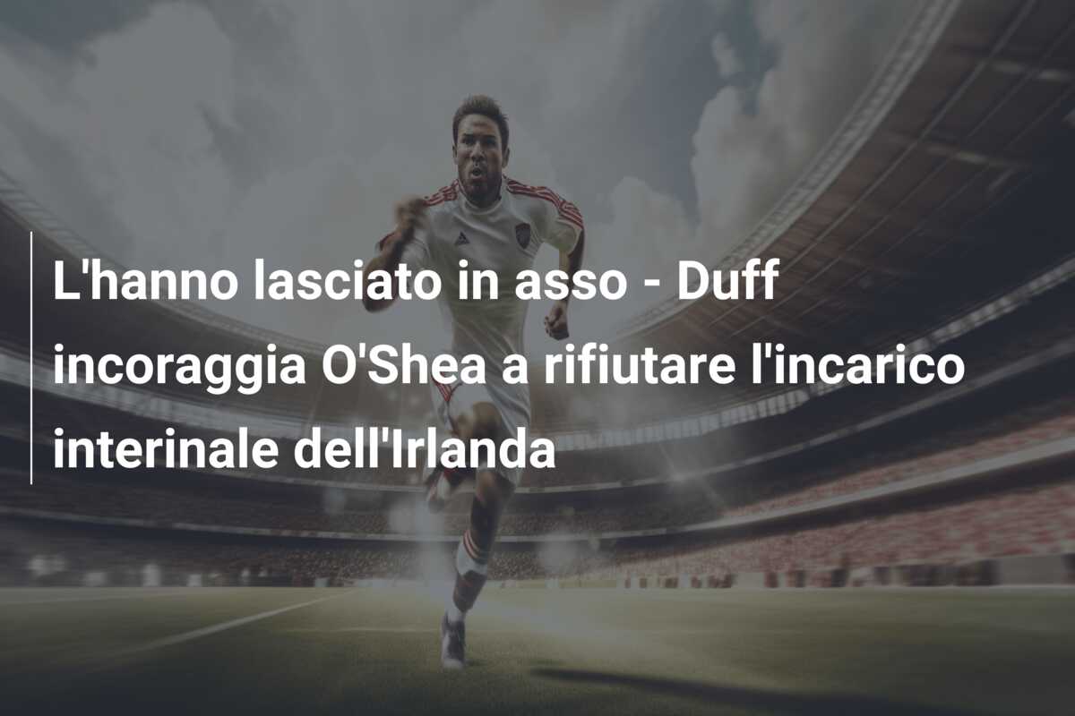 L’hanno lasciato in asso – Duff incoraggia O’Shea a rifiutare l’incarico interinale dell’Irlanda