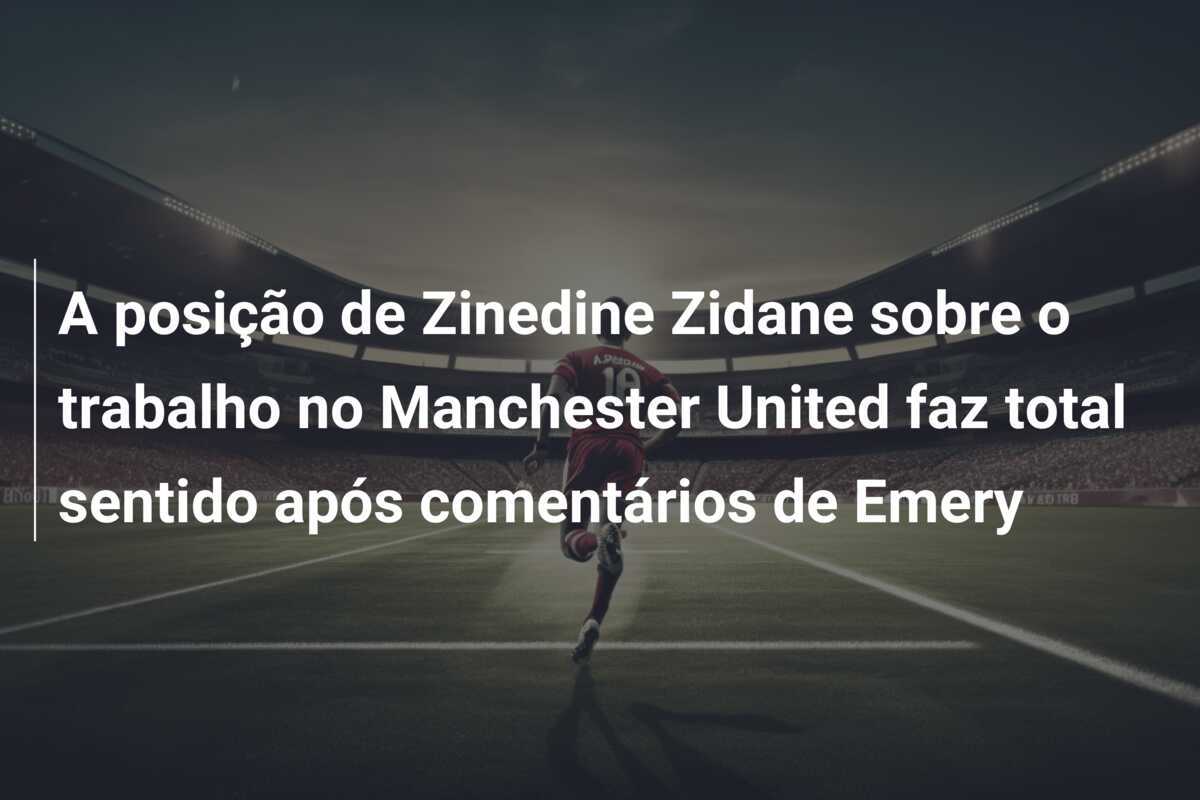 A posição de Zinedine Zidane sobre o trabalho no Manchester United faz total sentido após comentários de Emery