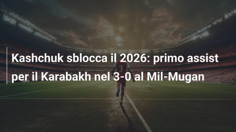 Kashchuk sblocca il 2026: primo assist per il Karabakh nel 3-0 al Mil-Mugan