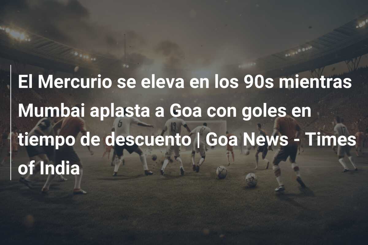 El Mercurio se eleva en los 90s mientras Mumbai aplasta a Goa con goles en tiempo de descuento | Goa News – Times of India