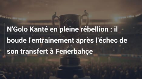 N'Golo Kanté en pleine rébellion : il boude l'entraînement après l'échec de son transfert à Fenerbahçe