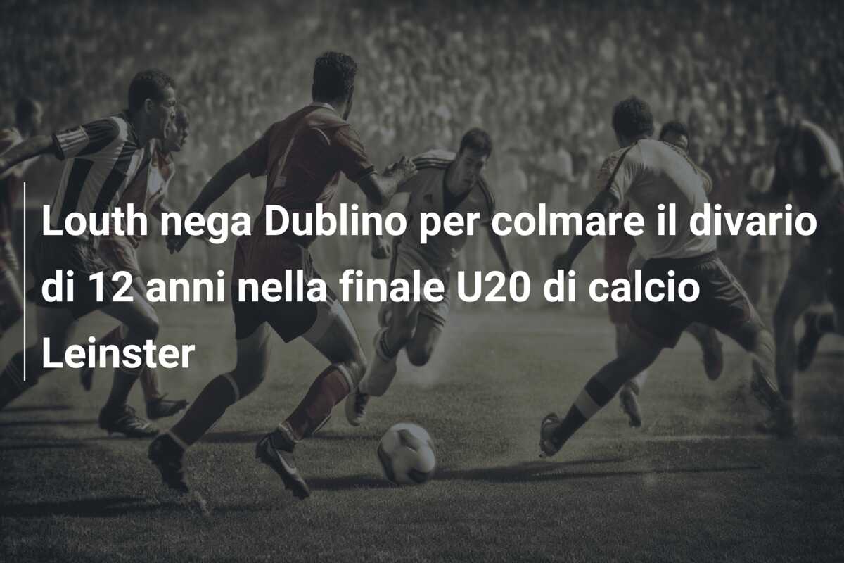 Louth nega Dublino per colmare il divario di 12 anni nella finale U20 di calcio Leinster