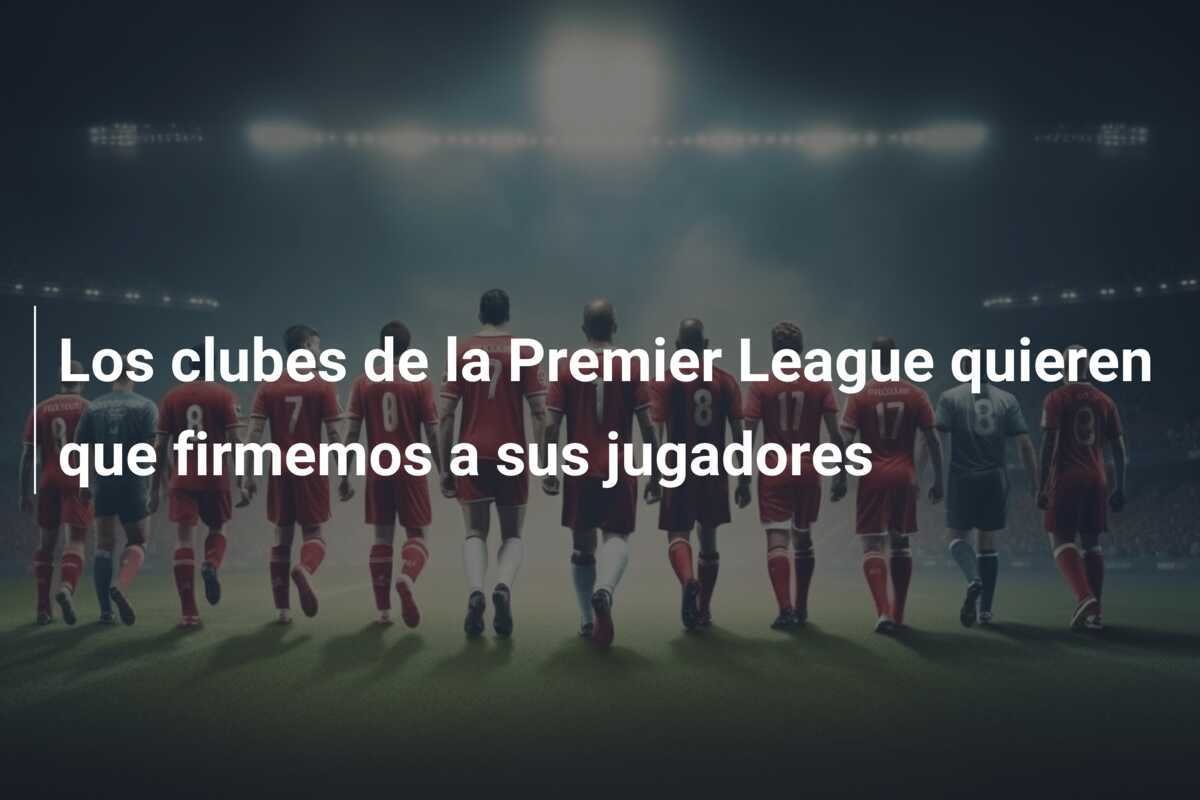 Los clubes de la Premier League quieren que firmemos a sus jugadores