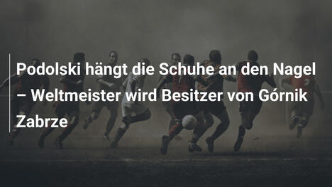 Podolski hängt die Schuhe an den Nagel – Weltmeister wird Besitzer von Górnik Zabrze
