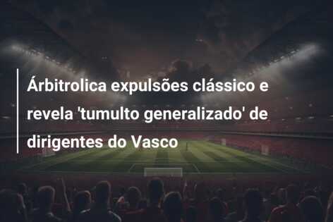 Árbitrolica expulsões clássico e revela ‘tumulto generalizado’ de dirigentes do Vasco