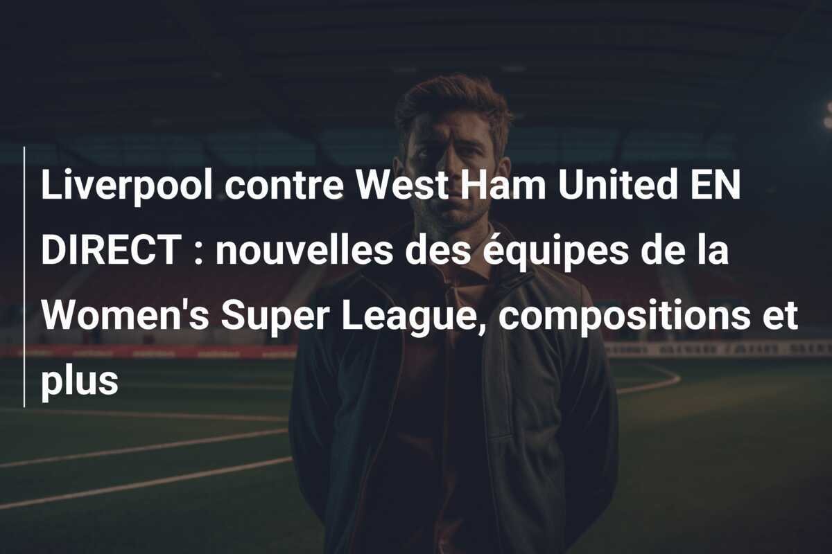 Liverpool contre West Ham United EN DIRECT : nouvelles des équipes de la Women's Super League, compositions et plus