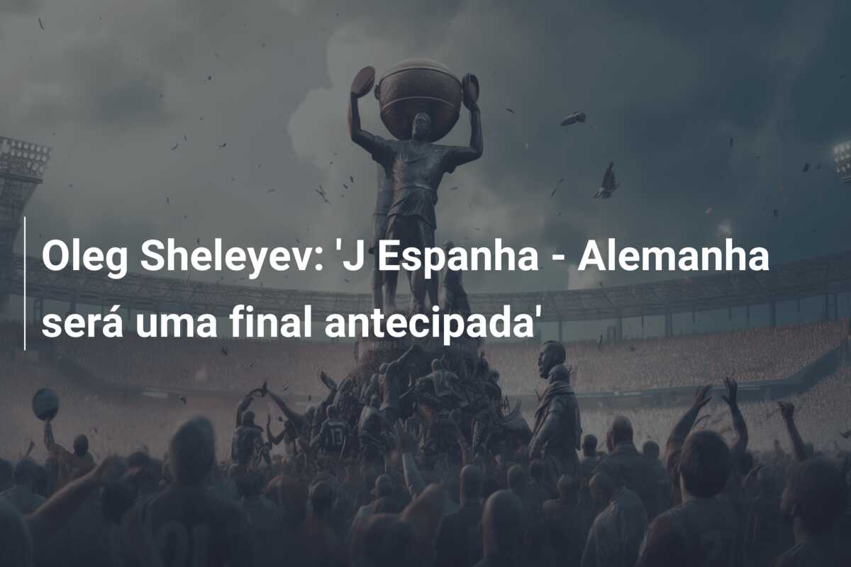 Oleg Sheleyev: ‘J Espanha – Alemanha será uma final antecipada’