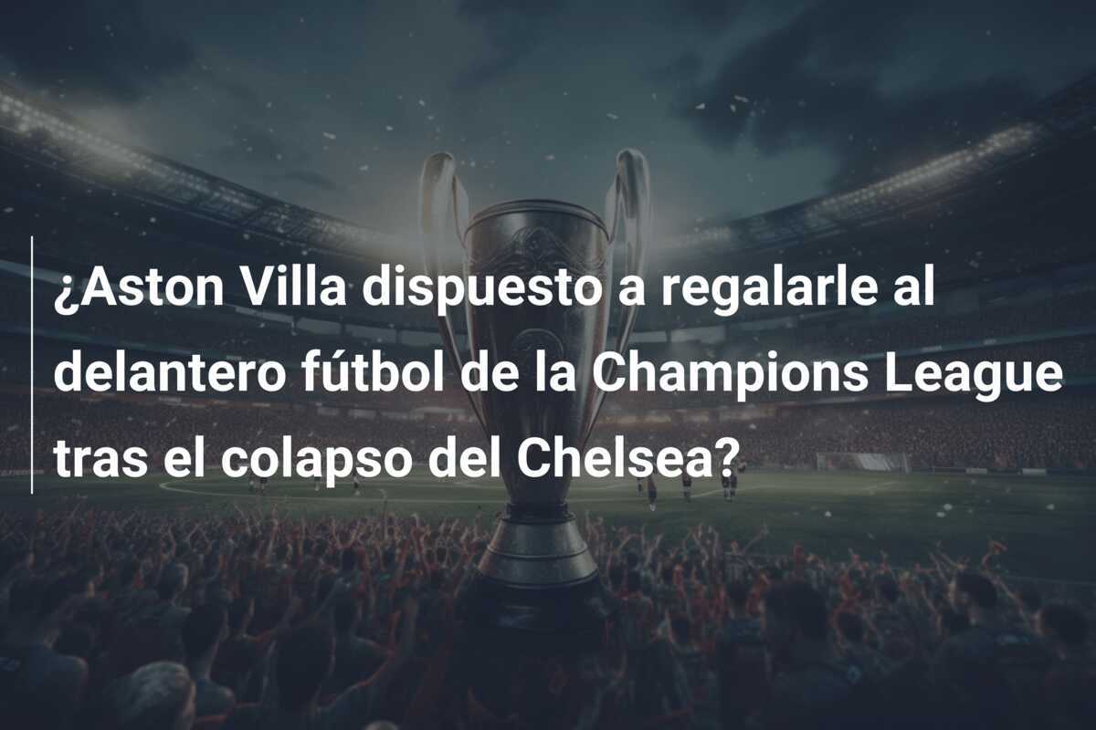 ¿Aston Villa dispuesto a regalarle al delantero fútbol de la Champions League tras el colapso del Chelsea?