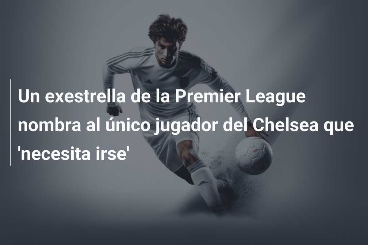 Un exestrella de la Premier League nombra al único jugador del Chelsea que 'necesita irse'