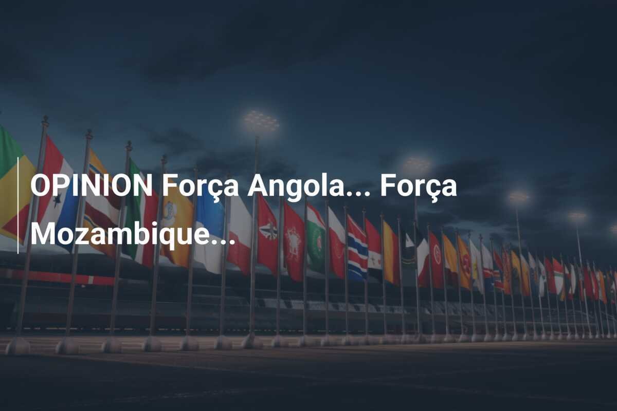 OPINION Força Angola... Força Mozambique...
