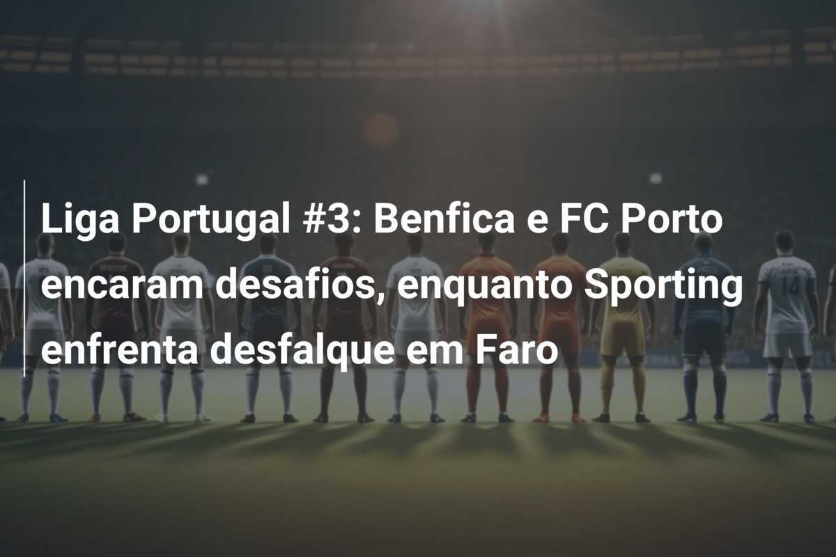 Liga Portugal #3: Benfica e FC Porto encaram desafios, enquanto Sporting enfrenta desfalque em Faro