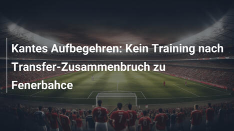 Kantes Aufbegehren: Kein Training nach Transfer-Zusammenbruch zu Fenerbahce