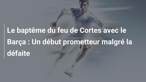 Le baptême du feu de Cortes avec le Barça : Un début prometteur malgré la défaite