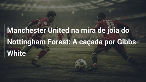 Manchester United na mira de joia do Nottingham Forest: A caçada por Gibbs-White