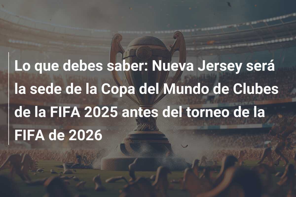 Lo que debes saber: Nueva Jersey será la sede de la Copa del Mundo de Clubes de la FIFA 2025 antes del torneo de la FIFA de 2026