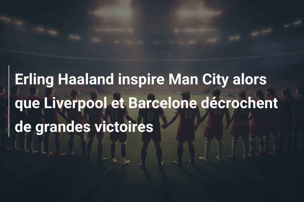 Erling Haaland inspire Man City alors que Liverpool et Barcelone décrochent de grandes victoires