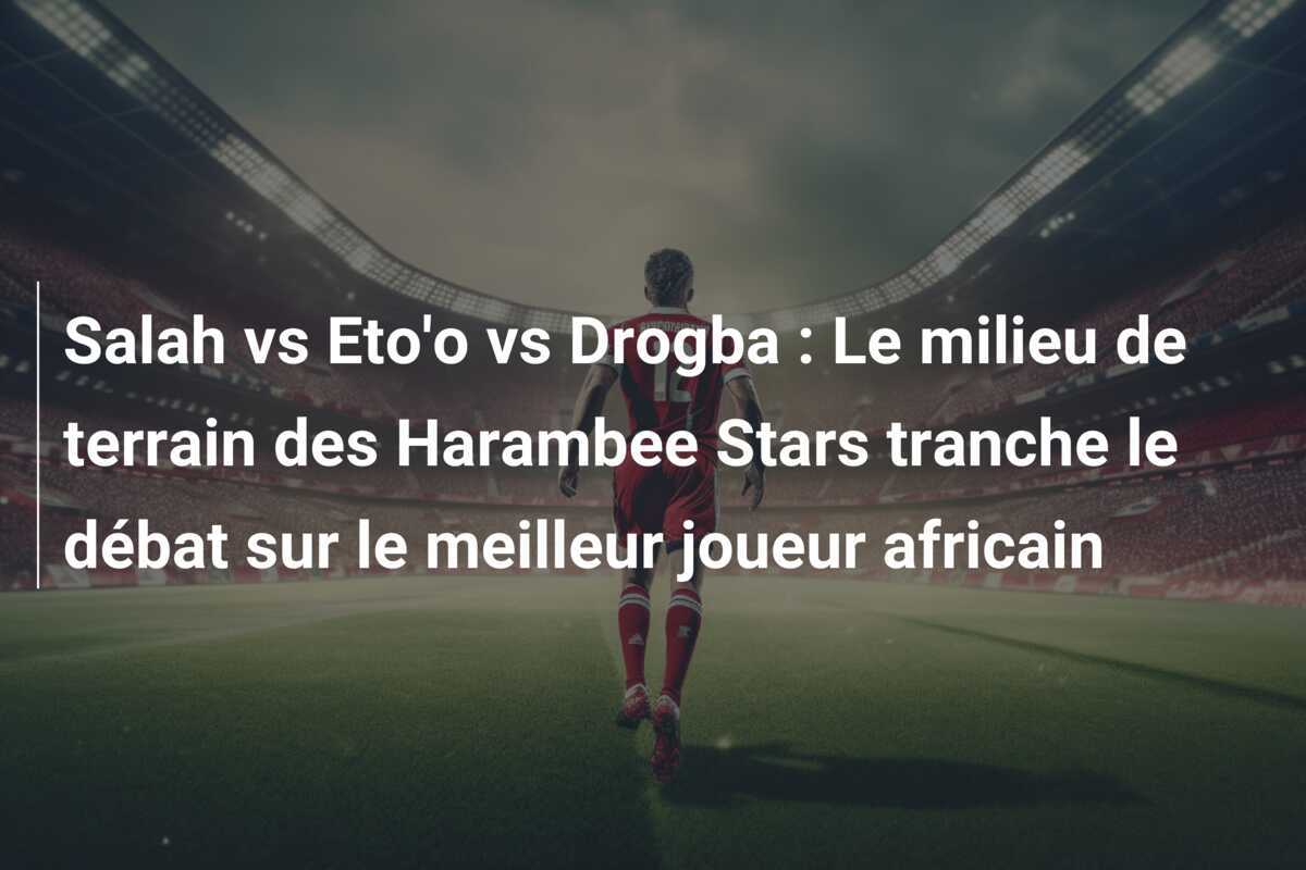 Salah vs Eto'o vs Drogba : Le milieu de terrain des Harambee Stars tranche le débat sur le meilleur joueur africain