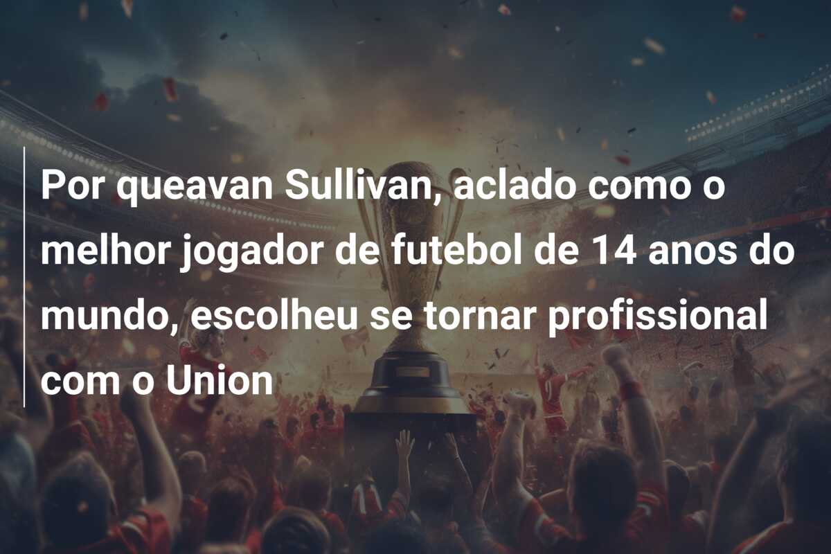 Por queavan Sullivan, aclado como o melhor jogador de futebol de 14 anos do mundo, escolheu se tornar profissional com o Union