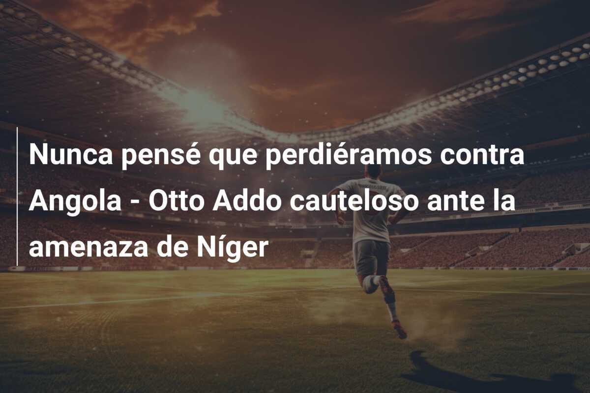 Nunca pensé que perdiéramos contra Angola - Otto Addo cauteloso ante la amenaza de Níger