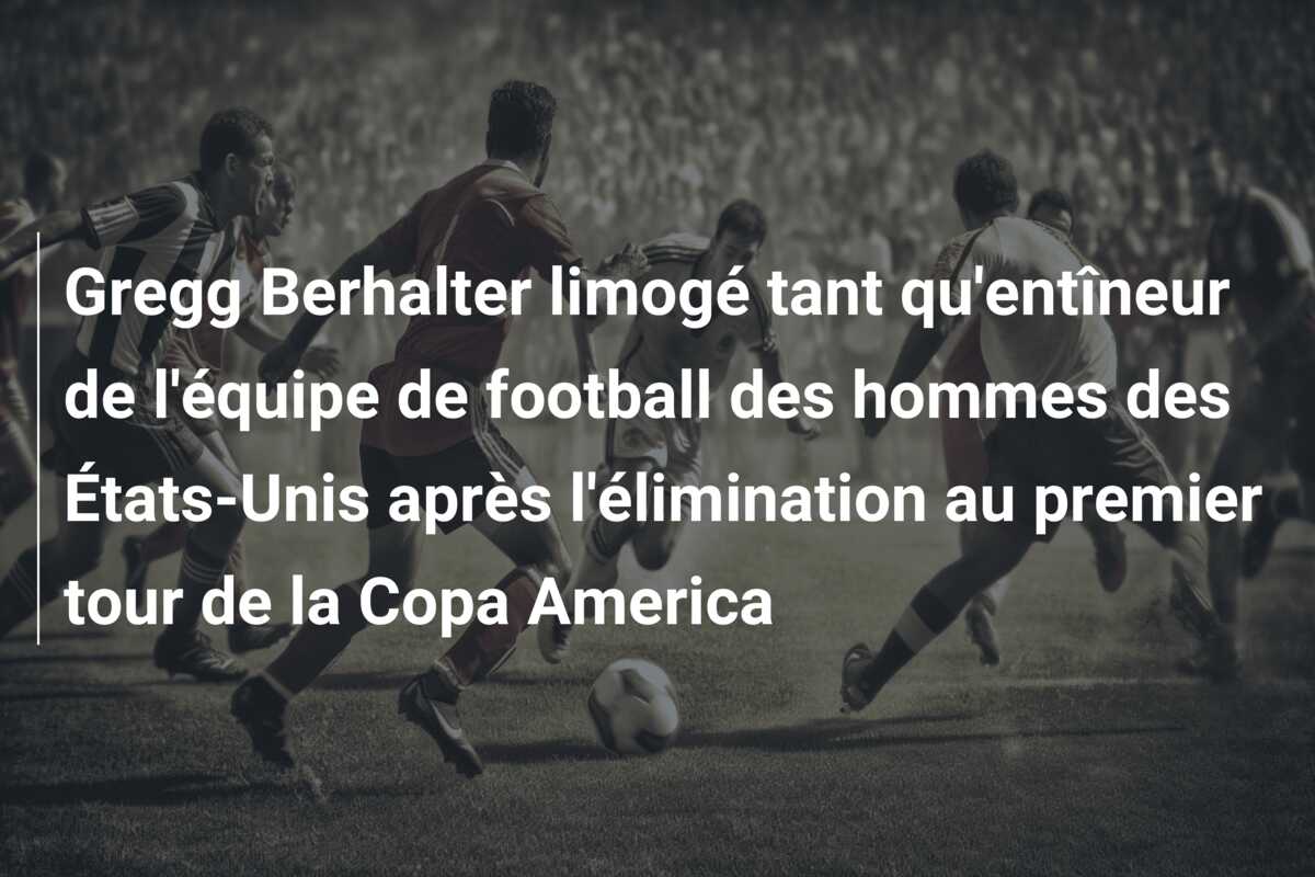 Gregg Berhalter limogé tant qu’entîneur de l’équipe de football des hommes des États-Unis après l’élimination au premier tour de la Copa America