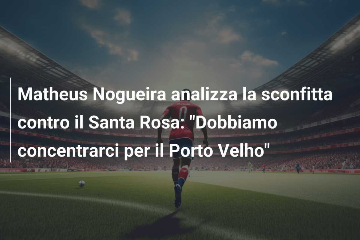 Matheus Nogueira analizza la sconfitta contro il Santa Rosa: "Dobbiamo concentrarci per il Porto Velho"