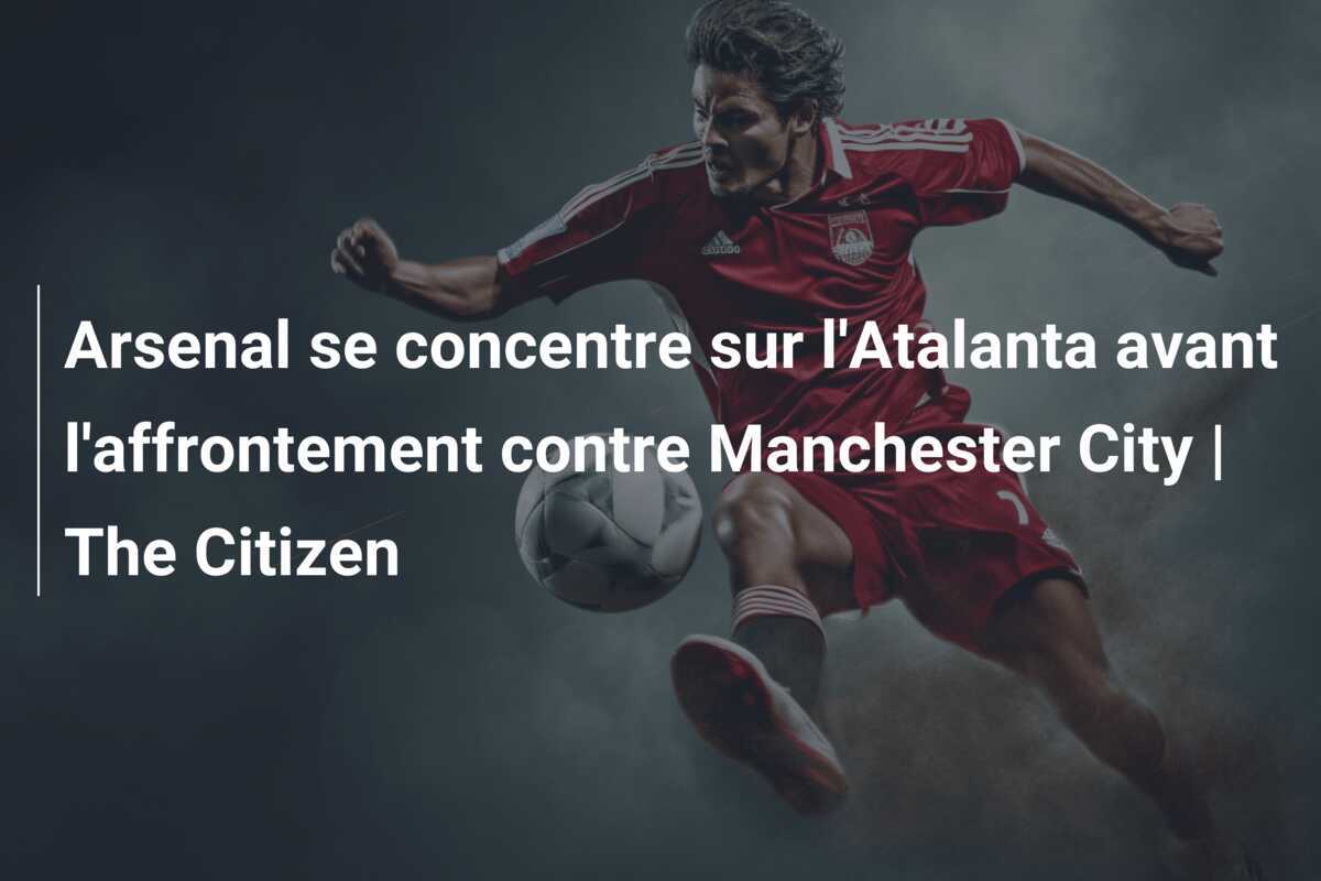 Arsenal se concentre sur l'Atalanta avant l'affrontement contre Manchester City | The Citizen