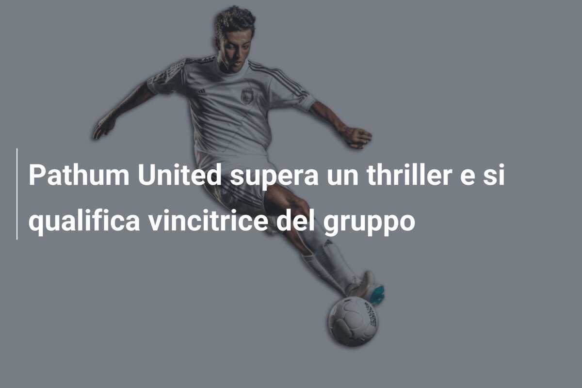 Pathum United supera un thriller e si qualifica vincitrice del gruppo
