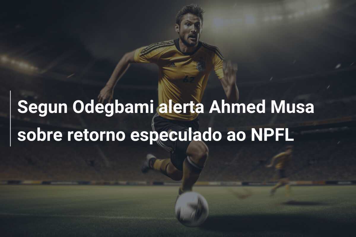 Segun Odegbami alerta Ahmed Musa sobre retorno especulado ao NPFL